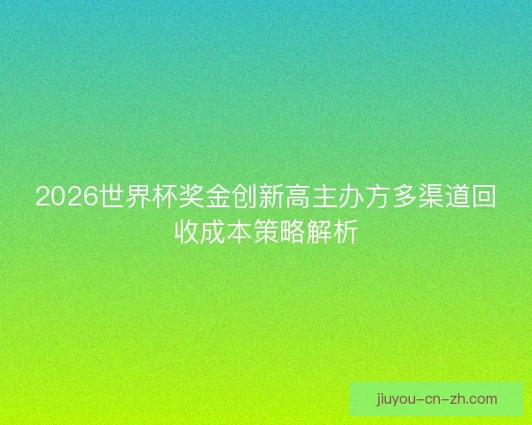 2026世界杯奖金创新高主办方多渠道回收成本策略解析