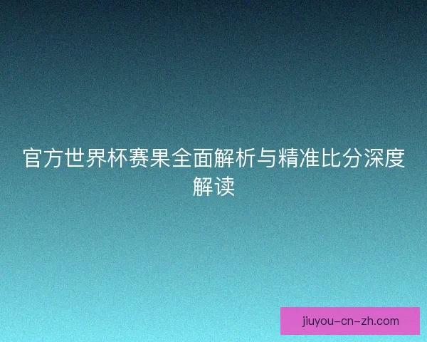 官方世界杯赛果全面解析与精准比分深度解读