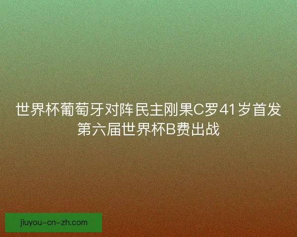 世界杯葡萄牙对阵民主刚果C罗41岁首发第六届世界杯B费出战